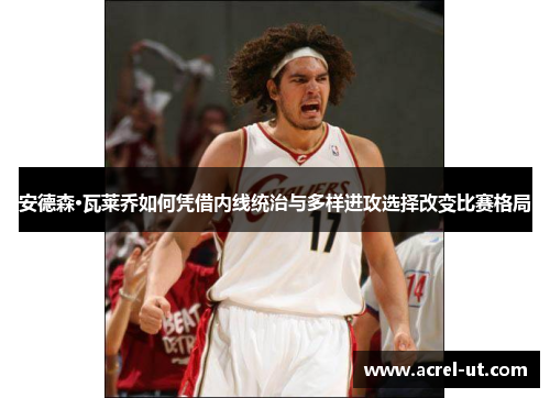 安德森·瓦莱乔如何凭借内线统治与多样进攻选择改变比赛格局