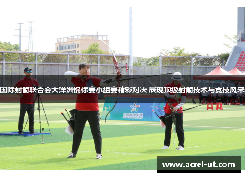 国际射箭联合会大洋洲锦标赛小组赛精彩对决 展现顶级射箭技术与竞技风采