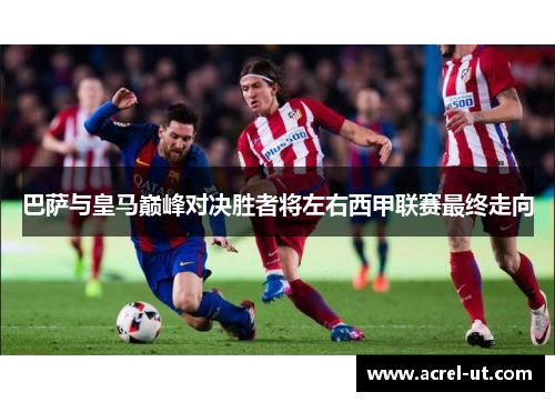 巴萨与皇马巅峰对决胜者将左右西甲联赛最终走向