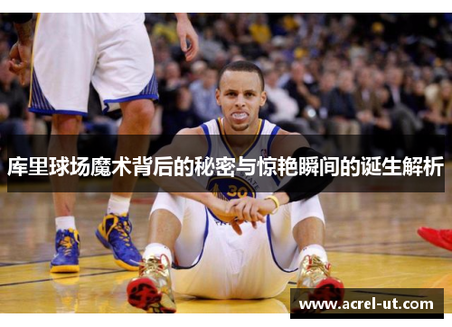 库里球场魔术背后的秘密与惊艳瞬间的诞生解析