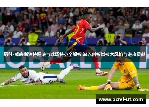 尼科-威廉斯独特踢法与球场特点全解析 深入剖析其技术风格与进攻贡献