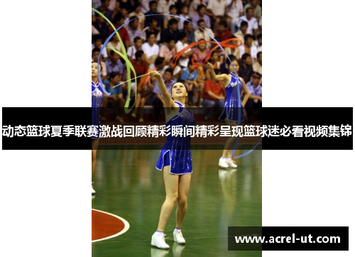 动态篮球夏季联赛激战回顾精彩瞬间精彩呈现篮球迷必看视频集锦