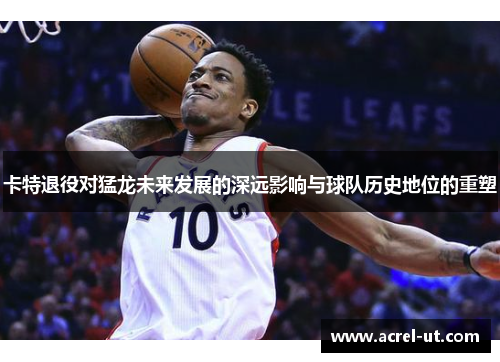 卡特退役对猛龙未来发展的深远影响与球队历史地位的重塑