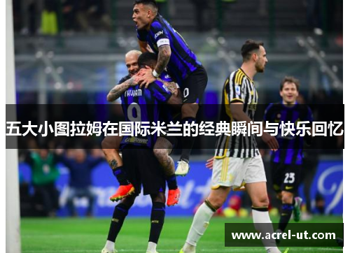 五大小图拉姆在国际米兰的经典瞬间与快乐回忆