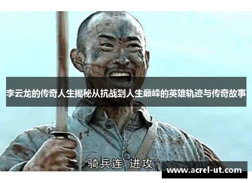 李云龙的传奇人生揭秘从抗战到人生巅峰的英雄轨迹与传奇故事